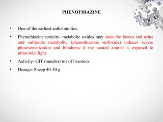 PHENOTHIAZINE
• One of the earliest anthelmintics.
• Phenothiazine toxicity- metabolic oxides may stain the faeces and urine
and sulfoxide metabolite (phenothiazone sulfoxide) induces severe
photosensitization and blindness if the treated animal is exposed to
ultraviolet light.
• Activity- GIT roundworms of livestock
• Dosage: Sheep 40-50 g.
 