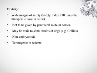 Toxicity:
• Wide margin of safety (Safety Index >30 times the
therapeutic dose in cattle).
• Not to be given by parenteral route in horses.
• May be toxic to some strains of dogs (e.g. Collies).
• Non-embryotoxic
• Teratogenic in rodents
 