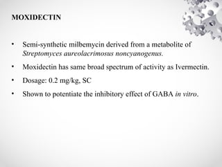 MOXIDECTIN
• Semi-synthetic milbemycin derived from a metabolite of
Streptomyces aureolacrimosus noncyanogenus.
• Moxidectin has same broad spectrum of activity as Ivermectin.
• Dosage: 0.2 mg/kg, SC
• Shown to potentiate the inhibitory effect of GABA in vitro.
 