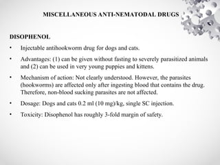 MISCELLANEOUS ANTI-NEMATODAL DRUGS
DISOPHENOL
• Injectable antihookworm drug for dogs and cats.
• Advantages: (1) can be given without fasting to severely parasitized animals
and (2) can be used in very young puppies and kittens.
• Mechanism of action: Not clearly understood. However, the parasites
(hookworms) are affected only after ingesting blood that contains the drug.
Therefore, non-blood sucking parasites are not affected.
• Dosage: Dogs and cats 0.2 ml (10 mg)/kg, single SC injection.
• Toxicity: Disophenol has roughly 3-fold margin of safety.
 