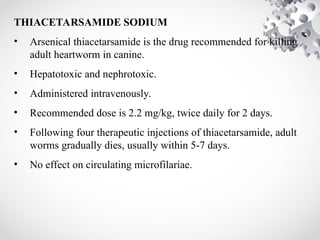 THIACETARSAMIDE SODIUM
• Arsenical thiacetarsamide is the drug recommended for killing
adult heartworm in canine.
• Hepatotoxic and nephrotoxic.
• Administered intravenously.
• Recommended dose is 2.2 mg/kg, twice daily for 2 days.
• Following four therapeutic injections of thiacetarsamide, adult
worms gradually dies, usually within 5-7 days.
• No effect on circulating microfilariae.
 