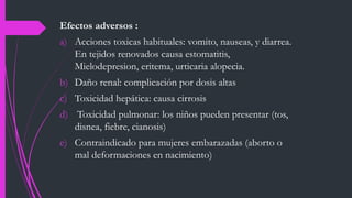 Efectos adversos :
a) Acciones toxicas habituales: vomito, nauseas, y diarrea.
En tejidos renovados causa estomatitis,
Mielodepresion, eritema, urticaria alopecia.
b) Daño renal: complicación por dosis altas
c) Toxicidad hepática: causa cirrosis
d) Toxicidad pulmonar: los niños pueden presentar (tos,
disnea, fiebre, cianosis)
e) Contraindicado para mujeres embarazadas (aborto o
mal deformaciones en nacimiento)
 