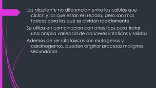 Los alquilante no diferencian entre las celulas que
ciclan y las que estan en reposo, pero son mas
toxicos para las que se dividen rapidamente
Se utiliza en combinacion con otros fcos para tratar
una amplia variedad de canceres linfaticos y solidos
Ademas de ser citotoxicos son mutagenos y
carcinogernos, pueden originar procesos malignos
secundarios
 