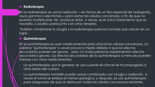  Radioterapia
En la radioterapia se usa la radiación —en forma de un tipo especial de radiografía,
rayos gamma o electrones— para dañar las células cancerosas, a fin de que no
puedan multiplicarse. No produce dolor, a veces, es el único tratamiento que se
necesita, o podría usarse junto con otras terapias.
Podrían combinarse la cirugía y la radioterapia para los tumores que crecen en un
lugar.
 Quimioterapia
En la quimioterapia se usan medicamentos para atacar las células cancerosas. La
palabra "quimioterapia" a veces provoca miedo debido a que los efectos
secundarios pueden ser graves. , pero no todas personas experimentan efectos
secundarios graves. Los efectos secundarios de la quimioterapia a menudo pueden
tratarse con otros medicamentos.
• La quimioterapia, por lo general, se usa cuando el cáncer se ha propagado a
otras áreas del cuerpo.
• La quimioterapia también puede usarse combinada con cirugía y radiación. A
veces el tumor se extirpa en forma quirúrgica, y después, se usa quimioterapia
para asegurarse de que se destruyan todas las células cancerosas restantes.
 
