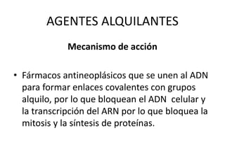 AGENTES ALQUILANTES
Mecanismo de acción
• Fármacos antineoplásicos que se unen al ADN
para formar enlaces covalentes con grupos
alquilo, por lo que bloquean el ADN celular y
la transcripción del ARN por lo que bloquea la
mitosis y la síntesis de proteínas.
 