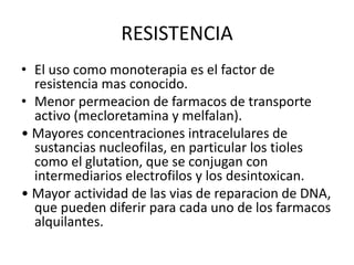 RESISTENCIA
• El uso como monoterapia es el factor de
resistencia mas conocido.
• Menor permeacion de farmacos de transporte
activo (mecloretamina y melfalan).
• Mayores concentraciones intracelulares de
sustancias nucleofilas, en particular los tioles
como el glutation, que se conjugan con
intermediarios electrofilos y los desintoxican.
• Mayor actividad de las vias de reparacion de DNA,
que pueden diferir para cada uno de los farmacos
alquilantes.
 