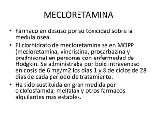 MECLORETAMINA
• Fármaco en desuso por su toxicidad sobre la
medula osea.
• El clorhidrato de mecloretamina se en MOPP
(mecloretamina, vincristina, procarbazina y
prednisona) en personas con enfermedad de
Hodgkin. Se administraba por bolo intravenoso
en dosis de 6 mg/m2 los dias 1 y 8 de ciclos de 28
dias de cada periodo de tratamiento.
• Ha sido sustituida en gran medida por
ciclofosfamida, melfalan y otros farmacos
alquilantes mas estables.
 