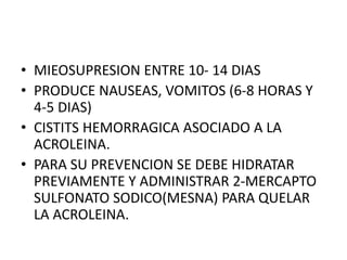 • MIEOSUPRESION ENTRE 10- 14 DIAS
• PRODUCE NAUSEAS, VOMITOS (6-8 HORAS Y
4-5 DIAS)
• CISTITS HEMORRAGICA ASOCIADO A LA
ACROLEINA.
• PARA SU PREVENCION SE DEBE HIDRATAR
PREVIAMENTE Y ADMINISTRAR 2-MERCAPTO
SULFONATO SODICO(MESNA) PARA QUELAR
LA ACROLEINA.
 