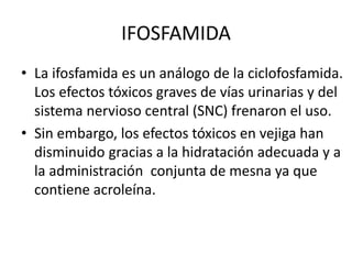 IFOSFAMIDA
• La ifosfamida es un análogo de la ciclofosfamida.
Los efectos tóxicos graves de vías urinarias y del
sistema nervioso central (SNC) frenaron el uso.
• Sin embargo, los efectos tóxicos en vejiga han
disminuido gracias a la hidratación adecuada y a
la administración conjunta de mesna ya que
contiene acroleína.
 