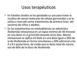Usos terapéuticos
• En Estados Unidos se ha aprobado su uso para tratar la
recidiva de cáncer testicular de células germinales y se le
utiliza a menudo como tratamiento de primera línea del
sarcoma de niños y adultos.
• En los tratamientos no mieloablativos se administra
ifosfamida intravenosa en un lapso mínimo de 30 minutos
en una dosis ≤1.2 g/m2/dia durante cinco dias. Mesna
intravenoso se aplica em bolo en una dosis igual a 20% de
la de ifosfamida en forma simultanea y 20% adicional a las
4 y 8 h posteriores, de modo que la dosis total de mesna
sea de 60% de la dosis de ifosfamida
 