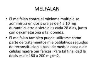 MELFALAN
• El melfalan contra el mieloma multiple se
administra en dosis orales de 4 a 10 mg
durante cuatro a siete dias cada 28 dias, junto
con dexametasona o talidomida.
• El melfalan tambien puede utilizarse como
parte de tratamientos mieloablativos seguidos
de reconstitucion a base de medula osea o de
celulas madre perifericas. Para tal finalidad la
dosis es de 180 a 200 mg/m2.
 