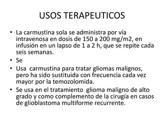USOS TERAPEUTICOS
• La carmustina sola se administra por vía
intravenosa en dosis de 150 a 200 mg/m2, en
infusión en un lapso de 1 a 2 h, que se repite cada
seis semanas.
• Se
• Usa carmustina para tratar gliomas malignos,
pero ha sido sustituida con frecuencia cada vez
mayor por la temozolomida.
• Se usa en el tratamiento glioma maligno de alto
grado y como complemento de la cirugía en casos
de glioblastoma multiforme recurrente.
 