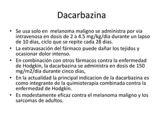 Dacarbazina
• Se usa solo en melanoma maligno se administra por via
intravenosa en dosis de 2 a 4.5 mg/kg/dia durante un lapso
de 10 dias, ciclo que se repite cada 28 dias.
• La extravasación del fármaco puede dañar los tejidos y
ocasionar dolor intenso.
• En combinación con otros fármacos contra la enfermedad
de Hodgkin, la dacarbazina se administra en dosis de 150
mg/m2/dia durante cinco dias,
• En la actualidad la principal indicacion de la dacarbazina es
como integrante de la quimioterapia combinada contra la
enfermedad de Hodgkin.
• Es modestamente eficaz contra el melanoma maligno y los
sarcomas de adultos.
 