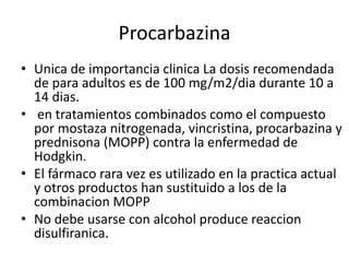 Procarbazina
• Unica de importancia clinica La dosis recomendada
de para adultos es de 100 mg/m2/dia durante 10 a
14 dias.
• en tratamientos combinados como el compuesto
por mostaza nitrogenada, vincristina, procarbazina y
prednisona (MOPP) contra la enfermedad de
Hodgkin.
• El fármaco rara vez es utilizado en la practica actual
y otros productos han sustituido a los de la
combinacion MOPP
• No debe usarse con alcohol produce reaccion
disulfiranica.
 