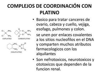 COMPLEJOS DE COORDINACIÓN CON
PLATINO
• Basico para tratar canceres de
ovario, cabeza y cuello, vejiga,
esofago, pulmones y colon.
• se unen por enlaces covalentes
a los sitios nucleofilos en el DNA
y comparten muchos atributos
farmacologicos con los
alquilantes
• Son nefrotoxicos, neurotoxicos y
ototoxicos que dependen de la
funcion renal.
 