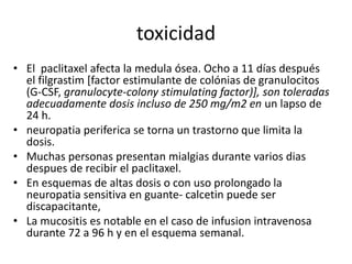 toxicidad
• El paclitaxel afecta la medula ósea. Ocho a 11 días después
el filgrastim [factor estimulante de colónias de granulocitos
(G-CSF, granulocyte-colony stimulating factor)], son toleradas
adecuadamente dosis incluso de 250 mg/m2 en un lapso de
24 h.
• neuropatia periferica se torna un trastorno que limita la
dosis.
• Muchas personas presentan mialgias durante varios dias
despues de recibir el paclitaxel.
• En esquemas de altas dosis o con uso prolongado la
neuropatia sensitiva en guante- calcetin puede ser
discapacitante,
• La mucositis es notable en el caso de infusion intravenosa
durante 72 a 96 h y en el esquema semanal.
 