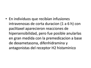 • En individuos que recibían infusiones
intravenosas de corta duracion (1 a 6 h) con
paclitaxel aparecieron reacciones de
hipersensibilidad, pero fue posible anularlas
en gran medida con la premedicacion a base
de dexametasona, difenhidramina y
antagonistas del receptor H2 histaminico
 