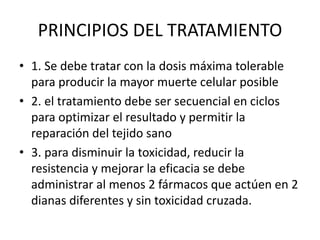 PRINCIPIOS DEL TRATAMIENTO
• 1. Se debe tratar con la dosis máxima tolerable
para producir la mayor muerte celular posible
• 2. el tratamiento debe ser secuencial en ciclos
para optimizar el resultado y permitir la
reparación del tejido sano
• 3. para disminuir la toxicidad, reducir la
resistencia y mejorar la eficacia se debe
administrar al menos 2 fármacos que actúen en 2
dianas diferentes y sin toxicidad cruzada.
 
