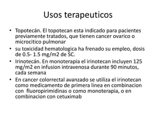 Usos terapeuticos
• Topotecán. El topotecan esta indicado para pacientes
previamente tratados, que tienen cancer ovarico o
microcitico pulmonar
• su toxicidad hematologica ha frenado su empleo, dosis
de 0.5- 1.5 mg/m2 de SC.
• Irinotecán. En monoterapia el irinotecan incluyen 125
mg/m2 en infusion intravenosa durante 90 minutos,
cada semana
• En cancer colorrectal avanzado se utiliza el irinotecan
como medicamento de primera linea en combinacion
con fluoropirimidinas o como monoterapia, o en
combinacion con cetuximab
 
