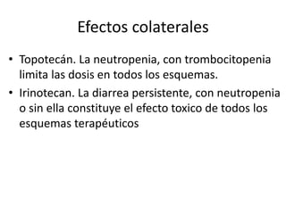 Efectos colaterales
• Topotecán. La neutropenia, con trombocitopenia
limita las dosis en todos los esquemas.
• Irinotecan. La diarrea persistente, con neutropenia
o sin ella constituye el efecto toxico de todos los
esquemas terapéuticos
 