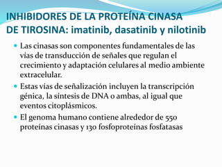 INHIBIDORES DE LA PROTEÍNA CINASA
DE TIROSINA: imatinib, dasatinib y nilotinib
 Las cinasas son componentes fundamentales de las
vías de transducción de señales que regulan el
crecimiento y adaptación celulares al medio ambiente
extracelular.
 Estas vías de señalización incluyen la transcripción
génica, la síntesis de DNA o ambas, al igual que
eventos citoplásmicos.
 El genoma humano contiene alrededor de 550
proteínas cinasas y 130 fosfoproteínas fosfatasas
 