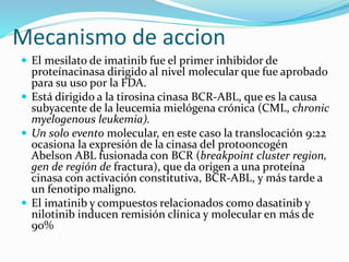 Mecanismo de accion
 El mesilato de imatinib fue el primer inhibidor de
proteínacinasa dirigido al nivel molecular que fue aprobado
para su uso por la FDA.
 Está dirigido a la tirosina cinasa BCR-ABL, que es la causa
subyacente de la leucemia mielógena crónica (CML, chronic
myelogenous leukemia).
 Un solo evento molecular, en este caso la translocación 9:22
ocasiona la expresión de la cinasa del protooncogén
Abelson ABL fusionada con BCR (breakpoint cluster region,
gen de región de fractura), que da origen a una proteína
cinasa con activación constitutiva, BCR-ABL, y más tarde a
un fenotipo maligno.
 El imatinib y compuestos relacionados como dasatinib y
nilotinib inducen remisión clínica y molecular en más de
90%
 