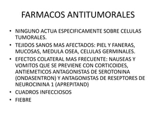 FARMACOS ANTITUMORALES
• NINGUNO ACTUA ESPECIFICAMENTE SOBRE CELULAS
TUMORALES.
• TEJIDOS SANOS MAS AFECTADOS: PIEL Y FANERAS,
MUCOSAS, MEDULA OSEA, CELULAS GERMINALES.
• EFECTOS COLATERAL MAS FRECUENTE: NAUSEAS Y
VOMITOS QUE SE PREVIENE CON CORTICOIDES,
ANTIEMETICOS ANTAGONISTAS DE SEROTONINA
(ONDASENTRON) Y ANTAGONISTAS DE RESEPTORES DE
NEUROCININA 1 (APREPITAND)
• CUADROS INFECCIOSOS
• FIEBRE
 