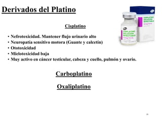 18
Derivados del Platino
Cisplatino
• Nefrotoxicidad. Mantener flujo urinario alto
• Neuropatía sensitivo motora (Guante y calcetín)
• Ototoxicidad
• Mielotoxicidad baja
• Muy activo en cáncer testicular, cabeza y cuello, pulmón y ovario.
Carboplatino
Oxaliplatino
 