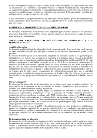 Cuando una droga ciclo-específica causa la muerte de las células susceptibles (en ciclo celular), una parte
de las células en Go se incorpora al ciclo celular hasta que la fracción de células en ciclo celular (fracción
de crecimiento) sea la correspondiente a la masa celular para ese tumor en particular. De esta forma, una
droga ciclo-específica puede provocar una reducción muy importante de la masa celular, a medida que
células en Go se van incorporando al ciclo celular.

* Esta convención es útil para el desarrollo del tema, pero 'existen diversos grados de diferenciación y,
además, el concepto de la imposibilidad absoluta de reproducción de las células altamente diferenciadas
está en revisión.

RESISTENCIA A LOS QUIMIOTERAPICOS ANTINEOPLASICOS

La resistencia al tratamiento es la limitación más importante para el empleo exitoso de los numerosos
citostáticos disponibles. Se describirán primero algunos mecanismos de resistencia y, luego, la relación
entre resistencia y masa tumoral.

MECANISMOS BIOQUIMICOS                    Y/O    MOLECULARES            DE     RESISTENCIA         A    LOS
QUIMIOTERAPICOS

Amplificación génica
Se denomina amplificación génica a la producción de copias adicionales de un gen, lo que puede expresar
su sobre expresión fenotípica (por ejemplo: la síntesis de una cantidad anormalmente grande de una
proteína)
El proceso de amplificación es un mecanismo importante de resistencia celular a los quimioterápicos
antineoplásicos. El ejemplo más evidente es la resistencia al metotrexato que se observa en las células
tumorales en que se ha producido amplificación del gen de la dihidrofólico reductasa (DHFR). En estas
células, el aumento en la cantidad de copias del gen de la DHFR lleva a un aumento en la cantidad de
moléculas de DHFR funcionantes, superior a la de las células normales, que sólo tienen dos copias del
gen. In vitro, las células con amplificación de DHFR pueden ser inhibidas mediante el aumento de la
concentración de metotrexato, ya que en lo sustancial el problema es que hay mayor cantidad de DHFR y
se requiere, por lo tanto, mayor concentración del inhibidor.(metotrexato) para que la actividad
enzimática caiga por debajo de los niveles compatibles con la vida celular. Sin embargo, este recurso no
es utilizable in vivo, porque las células normales (que conservan la cantidad normal de DHFR) mueren
antes.

Glicoproteína gp170
La concentración intracelular de los citostáticos es un factor crucial para su acción citotóxica. Esa
concentración es la resultante de los mecanismos de ingreso (generalmente, pero no siempre, por
difusión) y de los mecanismos de egreso y degradación.
Se observó que la resistencia a algunas drogas se acompañaba de resistencia a otros fármacos, no
relacionados químicamente, configurando lo que se denominó el "fenotipo (tumoral) resistente a
múltiples drogas", reconocido por su sigla en inglés MDR (multiple drug resistance). La MDR se debe a
la expresión de una glucoproteína en la célula neoplásica, que se conoce como gp170,. que aumenta la
salida desde la célula neoplásica de varios quimioterápicos, de origen natural (fig. 7) Y está codificada
por un gen denominado MDR-1. En la clasificación de los quimioterápicos (pág. 280) se indican las
drogas que son sustrato de este mecanismo.
El aumento de la expresión de la gp170 en las células resistentes se puede producir por amplificación
génica, por inducción (aumento de su tasa de transcripción) o por regulación post-transcripcional
(fundamentalmente, a nivel de la transducción). La consecuencia del aumento de la cantidad de moléculas
de gp170 es una reducción en la concentración intracelular de los citostáticos que son sustrato de este
mecanismo.

Resistencia mediada por glutatión
El aumento del nivel intracelular de glutatión y/o de la glutatión-Stransferasa, confiere resistencia contra
la mayoría de los agentes alquilantes (fig. 7), así como contra otros productos electrofílicos generados
durante el metabolismo celular, tanto normal como neoplásico. Es frecuente que las células resistentes a
agentes alquilantes tengan aumentados tanto el glutatión como la enzima.
                                                                                                           10
 