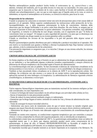 Muchos antineoplásicos pueden producir lesión tisular al extravasarse (p. ej., antraciclinas) y son,
además, irritantes del endotelio, por lo que debe lavarse la vena una vez inyectados. En estos casos, para
asegurarse que la inyección se hace dentro de la vena y para facilitar el lavado del endotelio, conviene
infundir una soluci6nparenteral y, una vez que se está seguro que el líquido entra en la vena, se cierra la
tubuladura, se inyecta el antineoplásico en la misma y se reinicia la infusión, para lavar la vena.

Preparación de las soluciones
Cuando se preparan las soluciones es necesario tomar una serie de precauciones para evitar causar daño al
paciente y/o al operador. Deben seguirse cuidadosamente las instrucciones sobre protecci6n de la luz,
incompatibilidades, etc. y debe respetarse estrictamente la fecha de vencimiento. Además, debe
observarse que las drogas liofilizadas o en polvo estén bien disueltas. De esta forma, se asegura que se
inyectará al paciente la dosis que realmente se quiere administrar. Una pésima costumbre, muy difundida
en Argentina, es tomarse la atribuci6p de usar drogas vencidas, con el argumento de que." la fecha de
vencimiento tiene un margen". El margen es para seguridad del paciente y no para que se disminuya esa
seguridad utilizando una droga cuando ya no existen garantías sobre su calidad.
Cuando se esterilizan los envases de los inyectables o la piel del paciente debe dejarse actuar al
antiséptico .
Muchos quimioterápicos pueden absorberse por piel o inhalaci6n y producir toxicidad en el operador. Por
este motivo se recomienda usar guantes y barbijo y efectuar la preparaci6n bajo flujo laminar vertical (lo
que, además, evita la contaminación de las soluciones).
Una precaución importante es asegurarse que, si se mezclan 2 drogas en una misma soluci6n, las mismas
sean compatibles.

CRONOFARMACOLOGIA DE ANTINEOPLASICOS

En forma empírica se ha observado que el horario en que se administran las drogas antineoplásicas puede
no ser indistinto y se han publicado algunas evidencias (estudios experimentales y ensayos clínicos) de
diferencias de eficacia terapéutica o de toxicidad según el horario de administración.
La cronofarmacología esta aún en pañales. Se han encontrado evidencias de variaciones circadianas en la
farmacocinética (cronocinética), en la potencia (cronergia) o en la sensibilidad a las drogas (cronestesia).
También se han encontrado ritmos circadianos en la síntesis de ADN Y en la reproducción celular. Sin
embargo, las evidencias son aún escasas y se carece de un cuerpo teórico como para fundamentar una
aplicación racional de estos hallazgos a la terapéutica. La administración de fármacos siguiendo criterios
cronobiológicos, se denomina cronoterapia.

FUNDAMENTOS FARMACOLOGICOS DE UNA QUIMIOTERAPIA ANTINEOPLASICA
RACIONAL

Varios aspectos farmacológicos importantes para un tratamiento racional de los tumores malignos ya han
sido considerados; los más importantes son:
- Conocer la biología del tumor (necesidad o no de utilizar drogas con actividad sobre células en Go).
- Iniciar el tratamiento lo más precozmente posible.
- Tratar de reducir la masa tumoral mediante cirugía y/o radioterapia.
- Garantizar que la droga llegara al tumor, teniendo en cuenta las vías y formas de administración más
adecuadas.
- Tratar de conseguir la mayor toxicidad selectiva.
- Administrar una nueva serie de tratamiento antes de que el tumor alcance su tamaño original, para
asegurar una mayor fracción de crecimiento y, en consecuencia, un mayor efecto citotóxico antitumoral.
- Administrar las drogas en el horario más adecuado según los conocimientos de cronofarmacología del
momento.
Tomando en cuenta estos aspectos, se confeccionan esquemas terapéuticos que son sometidos a ensayos
clínicos: si éstos comprueban la eficacia del esquema propuesto, éste es introducido en terapéutica.
La enfermedad a tratar tiene una mortalidad del 100 %. La quimioterapia antineoplásica tiene un índice de
seguridad menor que 1: es decir, que algunos pacientes pueden morir como consecuencia de la
quimioterapia. A pesar de ello, el balance RIESGOS/BENEFICIOS es favorable al empleo de la
quimioterapia antineoplásica (obviamente, no se emplean esquemas de alta letalidad).
Es importante recordar que el tamaño tumoral es un factor importante en la respuesta a los fármacos. Su
                                                                                                         14
 