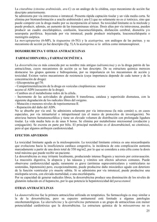 La citarabina (citosina arabinósido, ara-C) es un análogo de la citidina, cuyo mecanismo de acción fue
descripto anteriormente.
Se administra por vía intravenosa o intratecal. Presenta rápida captación tisular y un vida media corta. Se
elimina por biotransformación a uracilo arabinósido ( ara-U) que no solamente no es ci totóxico, sino que
puede competir con la droga madre por su incorporación al tumor. Su toxicidad limitante es la mieloide y
puede producir, además, un aumento de las transaminasas séricas. Dosis altas por vía intravenosa, pueden
producir un cuadro encefalopático, confusión, leucoencefalopatía, disfunción cerebral, dismetría y/o
neuropatía periférica. Inyectada por vía intratecal, puede producir mielopatía, leucoencefalopatía o
meningitis aséptica.
La mercaptopurina (6-MP), la tioguanina (6-TG) y la azatioprina, son análogos de las purinas. y su
mecanismo de acción ya fue descripto (fig. 5).A la azatioprina se la utiliza como inmunosupresor.

DOXORRUBICINA Y OTRAS ANTRACICLINAS

FARMACODINAMIA y FARMACOCINÉTICA

La doxorrubicina es más conocida por su nombre más antiguo (adriamicina) y es la droga patrón de las
antraciclinas, cuyos mecanismos de acción ya se han descripto. De su estructura química merecen
destacarse los grupos quinona e hidroquinona, por su importancia en los mecanismos de acción y
toxicidad. Existen varios mecanismos de resistencia (cuya importancia depende de cada tumor y de la
concentración de droga):
- Glicoproteína gp170.
- Compartimentalización de la droga en vesículas citoplásmicas: menor
acceso al ADN (secuestro de la droga).
- Cambios en el metabolismo redox de la célula..
- Incremento de las actividades de glutatión S transferasa, catalasa y superóxido dismutasa, con la
siguiente degradación de los radicales libres del oxígeno.
- Mutación o menores niveles de topoisomerasa II.
- Reparación del daño del ADN.
No se absorbe por vía oral. Se administra solamente por vía intravenosa (la más común) o, en casos
especiales, por vía intraarterial o intraperitoneal (en el marco de protocolos de investigación). No
atraviesa barrera hematoencefálica y tiene un elevado volumen de distribución con prolongada ligadura
tisular. La vida media beta es de unas 8 horas. Se elimina por metabolismo microsomal (oxidación y
conjugación). Se excreta en parte por bilis. El principal metabolito es el doxorrubicinol, no citotóxico,
pero al que algunos atribuyen cardiotoxicidad.

EFECTOS ADVERSOS

La toxicidad limitante aguda es la mielosupresión. La toxicidad limitante crónica es una miocardiopatía
que evoluciona hacia la insuficiencia cardíaca congestiva, la incidencia de esta complicación aumenta
marcadamente a partir de una dosis total de 550 mg/m2, por lo que se considera a esta cifra como la dosis
total máxima que puede recibir un paciente.
La doxorrubicina es muy irritante localmente, produciendo intensa flogosis y necrosis por extravasación.
La mucositis digestiva, la alopecia y las náuseas y vómitos son efectos adversos comunes. Puede
observarse cardiotoxicidad aguda; raramente es grave (arritmias supraventriculares y ventriculares no
sostenidas, hipotensión) pero, excepcionalmente, puede producirse daño miocárdico agudo con deterioro
de la función ventricular y/o muerte súbita. Si se administra por vía intratecal, puede producirse una
mielopatía severa, con elevada mortalidad, o una encefalopatía.
Por su capacidad de generar radicales libres, la doxorrubicina produce una disminución de los niveles de
glutatión reducido en el hepatocito, por lo que potencia la hepatotoxicidad del paracetamol.

OTRAS ANTRACICLINAS

La daunorrubicina fue la primera antraciclina utilizada en terapéutica. Su farmacología es muy similar a
la de la doxorrubicina, pero su espectro antitumoral está limitado a algunas patologías
oncohematológicas. La idarrubicina y la epirrubicina pertenecen a un grupo de antraciclinas con menor
potencialidad cardiotóxica que la doxorrubicina. La estructura química de la mitoxantrona no es
                                                                                                        25
 