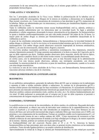 exactamente la de una antraciclina, pero se la incluye en el mismo grupo debido a la similitud de sus
propiedades farmacológicas.

VINBLASTINA Y VINCRISTINA

Son los 2 principales alcaloides de la Vinca rosea. Inhiben la polimerización de la tubulina con el
consiguiente daño del citoesqueleto, bloqueo de la mitosis en metafase y alteraciones en la diapedesis,
flujo axonal, exocitosis, etc. Como mecanismos de resistencia se han descripto la gp170 y mutaciones de
la tubulina. Deben ser administradas por vía intravenosa y se eliminan por metabolismo hepático con una
vida media. de 2 a 3 horas.
Tanto la vinblastina como la vincristina tienen escasa biodisponibilidad. oral (y, además, errática) y
solamente pueden administrarse por vía intravenosa (por su toxicidad local). Se ligan a proteínas
plasmáticas y células sanguíneas, alcanzando la mayor concentración en las plaquetas. Su farmacocinética
se ajusta a modelos multicompartimentales con una vida media terminal* del orden de las 24 horas. La
mayor parte de ambas drogas se elimina por biotransformación y el metabolito desacetilado de la
vinblastina es activo.
A pesar de las similitudes estructurales, farmacodinámicas y farmacocinéticas, la toxicidad limitante de
ambas drogas es diferente. La de la vincristina es la neurotoxicidad mientras que la de la vinblastina es la
mielosupresión. Con ambas drogas puede observarse secreción inapropiada de hormona antidiurética,
flebitis y, en caso de extravasación, intenso dolor, flogosis y necrosis.
La vincristina produce neuropatías periférica y autonómica (constipación, íleo, impotencia, retención
urinaria, hipotensión postural). El riesgo aumenta marcadamente si la dosis es mayor de 2 mg/ciclo, por lo
que no debe superarse esa dosis. También pueden observarse dolor muscular, atrofia del nervio óptico,
diplopía y paresia o parálisis facial y/o del motor ocular externo. La encefalopatía puede observarse,
en ciertos casos, con la administración intravenosa, pero es más frecuente luego de la administración
intratecal. Con esta técnica puede observarse, además, una mielopatía ascendente, con elevada
mortalidad. La neurotoxicidad de la vinblastina se pone de manifiesto, generalmente, cuando se la asocia
con otras drogas neurotóxicas.
La vindesina es uno de los varios alcaloides de la Vinca rosea, con farmacodinamia, farmacocinética y
reacciones adversas similares a las de la vincristina.

OTROS QUIMIOTERAPICOS ANTINEOPLASICOS

BLEOMICINA

Es un antibiótico antineoplásico, generador de radicales libres del O2, que se sinergiza con la radioterapia
y aumenta el daño a tejidos normales debido a radiaciones. Es sustrato de la glicoproteína gp170 y
muchas células poseen una hidrolasa que las hace resistentes a la bleomicina. Es escasamente mielotóxica
pero presenta una marcada toxicidad pulmonar intersticial que puede llevar a insuficiencia respiratoria. Se
observan cambios cutáneos prominentes (rash, cambios de color, etc.). Se elimina fundamentalmente por
vía renal. El daño pulmonar es potenciado por el oxígeno por lo que no debe exponerse al paciente a
concentraciones de oxígeno mayores de las existentes en el aire (21 %).

ETOPOSIDO y TENIPOSIDO

La podófilotoxina es un tóxico de los microtúbulos, de efecto similar a la colchicina. Buscando derivados
con efecto antitumoral, se obtuvo una serie de derivados semi sintéticos de la epipodófilotoxina, de los
cuales el etop6sido y el tenip6sido han sido introducidos en terapéutica. Pero estos fármacos no son
tóxicos del huso; por activaci6n microsomal dan origen a radicales libres que reaccionan con el ADN, con
proteínas y con componentes de las membranas. Forman un complejo estable con la topoisomerasa II y el
ADN, produciendo roturas de una o ambas cadenas del ADN . Como mecanismo de resistencia se han
hallado evidencias de una topoisomerasa II mutada (con baja afinidad por la droga) y de menor expresión
de la enzima. Además, podrían ser sustratos de la glicoproteína gp170.
La biodisponibilidad oral del etopósido fluctúa entre el 25 y el. 75 %. Atraviesa la barrera
hematoencefálica en bajo porcentaje, pero con dosis altas se generan niveles citotóxicos en las metástasis
cerebrales. Tiene elevada ligadura proteica y un amplio volumen de distribución.
Aproximadamente la mitad de la droga se elimina por biotransformación y la otra mitad por excreción
                                                                                                         26
 