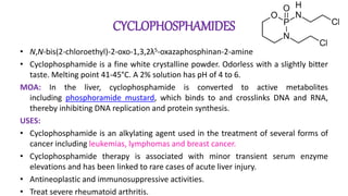 CYCLOPHOSPHAMIDES
• N,N-bis(2-chloroethyl)-2-oxo-1,3,2λ5-oxazaphosphinan-2-amine
• Cyclophosphamide is a fine white crystalline powder. Odorless with a slightly bitter
taste. Melting point 41-45°C. A 2% solution has pH of 4 to 6.
MOA: In the liver, cyclophosphamide is converted to active metabolites
including phosphoramide mustard, which binds to and crosslinks DNA and RNA,
thereby inhibiting DNA replication and protein synthesis.
USES:
• Cyclophosphamide is an alkylating agent used in the treatment of several forms of
cancer including leukemias, lymphomas and breast cancer.
• Cyclophosphamide therapy is associated with minor transient serum enzyme
elevations and has been linked to rare cases of acute liver injury.
• Antineoplastic and immunosuppressive activities.
• Treat severe rheumatoid arthritis.
 