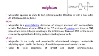 melphalan
• Melphalan appears as white to buff-colored powder. Odorless or with a faint odor.
An antineoplastic medicine.
MOA:
• Melphalan is a phenylalanine derivative of nitrogen mustard with antineoplastic
activity. Melphalan alkylates DNA at the N7 position of guanine and induces DNA
inter-strand cross-linkages, resulting in the inhibition of DNA and RNA synthesis and
cytotoxicity against both dividing and non-dividing tumor cells.
USES:
• Melphalan is an orally and parenterally administered nitrogen mustard-like
alkylating agent used in the therapy of multiple myeloma and ovarian cancer.
• Used to treat carcinoma of breast and ocular retinoblastoma.
 