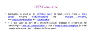 USES Carmustine
• Carmustine is used as an alkylating agent to treat several types of brain
cancer including medulloblastoma and multiple myeloma,
and lymphoma (Hodgkin's and non-Hodgkin).
• It is also used as part of a chemotherapeutic protocol in preparation for
hematological stem cell transplantation, a type of bone marrow transplant, in order
to reduce the white blood cell count in the recipient.
 