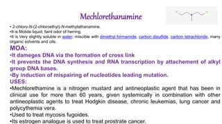 Mechlorethanamine
• 2-chloro-N-(2-chloroethyl)-N-methylethanamine.
•It is Mobile liquid; faint odor of herring.
•It is Very slightly soluble in water; miscible with dimethyl formamide, carbon disulfide, carbon tetrachloride, many
organic solvents and oils.
MOA:
•It dameges DNA via the formation of cross link
•It prevents the DNA synthesis and RNA transcription by attachement of alkyl
group DNA bases.
•By induction of mispairing of nucleotides leading mutation.
USES:
•Mechlorethamine is a nitrogen mustard and antineoplastic agent that has been in
clinical use for more than 60 years, given systemically in combination with other
antineoplastic agents to treat Hodgkin disease, chronic leukemias, lung cancer and
polycythemia vera.
•Used to treat mycosis fugoides.
•Its estrogen analogue is used to treat prostrate cancer.
 