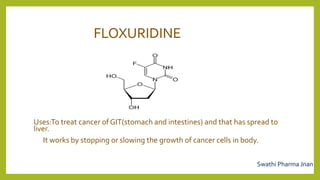 FLOXURIDINE
Uses:To treat cancer of GIT(stomach and intestines) and that has spread to
liver.
It works by stopping or slowing the growth of cancer cells in body.
Swathi Pharma Jnan
 