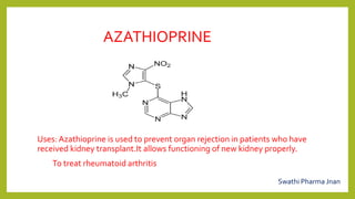 AZATHIOPRINE
Uses: Azathioprine is used to prevent organ rejection in patients who have
received kidney transplant.It allows functioning of new kidney properly.
To treat rheumatoid arthritis
Swathi Pharma Jnan
 