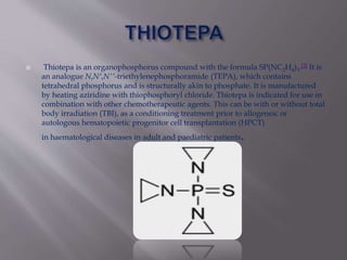  Thiotepa is an organophosphorus compound with the formula SP(NC2H4)3.[2] It is
an analogue N,N′,N′′-triethylenephosphoramide (TEPA), which contains
tetrahedral phosphorus and is structurally akin to phosphate. It is manufactured
by heating aziridine with thiophosphoryl chloride. Thiotepa is indicated for use in
combination with other chemotherapeutic agents. This can be with or without total
body irradiation (TBI), as a conditioning treatment prior to allogeneic or
autologous hematopoietic progenitor cell transplantation (HPCT)
in haematological diseases in adult and paediatric patients.
 