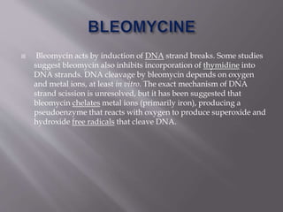 Bleomycin acts by induction of DNA strand breaks. Some studies
suggest bleomycin also inhibits incorporation of thymidine into
DNA strands. DNA cleavage by bleomycin depends on oxygen
and metal ions, at least in vitro. The exact mechanism of DNA
strand scission is unresolved, but it has been suggested that
bleomycin chelates metal ions (primarily iron), producing a
pseudoenzyme that reacts with oxygen to produce superoxide and
hydroxide free radicals that cleave DNA.
 