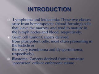 Lymphoma and leukaemia: These two classes
arise from hematopoietic (blood-forming) cells
that leave the marrow and tend to mature in
the lymph nodes and blood, respectively.
 Germ cell tumor Cancers derived
from pluripotent cells, most often presenting in
the testicle or
the ovary (seminoma and dysgerminoma,
respectively).
 Blastoma: Cancers derived from immature
"precursor" cells or embryonic tissue.
 