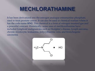 It has been derivatized into the estrogen analogue estramustine phosphate,
used to treat prostate cancer. It can also be used in chemical warfare where it
has the code-name HN2. This chemical is a form of nitrogen mustard gas and
a powerful vesicant. Historically, some uses of mechlorethamine have
included lymphoid malignancies such as Hodgkin’s disease, lymph sarcoma,
chronic myelocytic leukaemia, polycythaemia vera, and bronchogenic
carcinoma
 