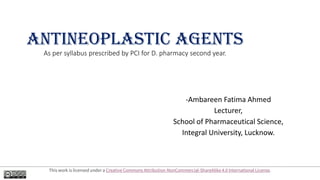 ANTINEOPLASTIC AGENTS
As per syllabus prescribed by PCI for D. pharmacy second year.
-Ambareen Fatima Ahmed
Lecturer,
School of Pharmaceutical Science,
Integral University, Lucknow.
This work is licensed under a Creative Commons Attribution-NonCommercial-ShareAlike 4.0 International License.
 