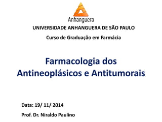 UNIVERSIDADE ANHANGUERA DE SÃO PAULO 
Curso de Graduação em Farmácia 
Data: 19/ 11/ 2014 
Prof. Dr. Niraldo Paulino 
Farmacologia dos Antineoplásicos e Antitumorais  