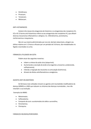 Diclofenaco;
Piroxicam;
Tenoxicam;
Meloxicam.
ANTI-HISTAMINICOS
Existem três classes de antagonista da histamina: os antagonistas dos receptores H1,
H2 e H3. O termo anti-histamínico refere-se aos antagonistas dos receptores H1, que afetam
diversos mecanismos inflamatórios e alérgicos. Ex.: Difenidramina, prometazina,
clorferinamina e mequitazina.
São em sua maioria administrados por via oral, são bem absorvíveis, atingem seu
efeitos máximo em 1-2 horas e eficazes por um período de 3-6 horas, são metabolizados no
fígado e excretados na urina.
FÁRMACOS UTILIZADOS NA GOTA
Podem atuar das seguintes maneiras:
Inibem a síntese do acido úrico (alopurinol);
Aumentando a excreção de ácido úrico (agentes uricosúrios: probenecida,
sulfinpirazona);
Inibindo a migração dos leucócitos na articulação (Colchicina);
Através de efeitos antinflamatórios e analgésicos.
AGENTES ANTI-REUMATÓIDES
Os fármacos mais utilizados incluem os agentes anti-reumatóides modificadores da
doença (ARMD) e o AINE que reduzem os sintomas das doenças reumatoides , mas não
retardam a sua evolução.
Exemplos de ARMD:
Metotrexato;
Sulfassalazina;
Composto de ouro: aurotiomalato de sódio e auronofina;
Penicilamina;
Cloroquina.
FÁRMACOS IMUNOSSUPORESSORES
 