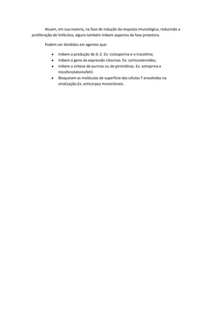 Atuam, em sua maioria, na fase de indução da resposta imunológica, reduzindo a
proliferação de linfócitos, alguns também inibem aspectos da fase protetora.
Podem ser divididos em agentes que:
Inibem a produção de IL-2. Ex: ciclosporina e o tracolimo;
Inibem o gene da expressão citocinas. Ex: corticosteroides;
Inibem a síntese de purinas ou de pirimidinas. Ex: aztioprina e
micofenolatomofetil.
Bloqueiam as moléculas de superfície das células T envolvidas na
sinalização.Ex: anticorpos monoclonais.
 