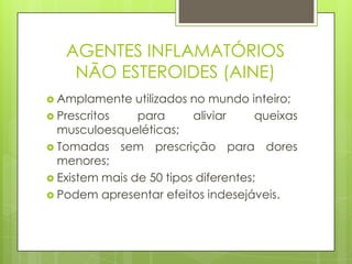 AGENTES INFLAMATÓRIOS
NÃO ESTEROIDES (AINE)
 Amplamente utilizados no mundo inteiro;
 Prescritos para aliviar queixas
musculoesqueléticas;
 Tomadas sem prescrição para dores
menores;
 Existem mais de 50 tipos diferentes;
 Podem apresentar efeitos indesejáveis.
 