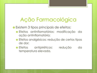 Ação Farmacológica
 Existem 3 tipos principais de efeitos:
 Efeitos antinflamatórios: modificação da
ação antinflamatória;
 Efeitos analgésicos: redução de certos tipos
de dor;
 Efeitos antipiréticos: redução da
temperatura elevada.
 