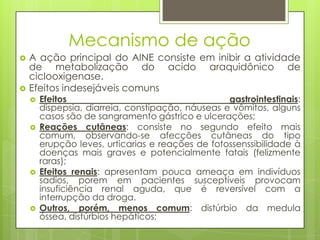 Mecanismo de ação
 A ação principal do AINE consiste em inibir a atividade
de metabolização do acido araquidônico de
ciclooxigenase.
 Efeitos indesejáveis comuns
 Efeitos gastrointestinais:
dispepsia, diarreia, constipação, náuseas e vômitos, alguns
casos são de sangramento gástrico e ulcerações;
 Reações cutâneas: consiste no segundo efeito mais
comum, observando-se afecções cutâneas do tipo
erupção leves, urticarias e reações de fotossenssibilidade à
doenças mais graves e potencialmente fatais (felizmente
raras);
 Efeitos renais: apresentam pouca ameaça em indivíduos
sadios, porem em pacientes susceptíveis provocam
insuficiência renal aguda, que é reversível com a
interrupção da droga.
 Outros, porém, menos comum: distúrbio da medula
óssea, distúrbios hepáticos;
 