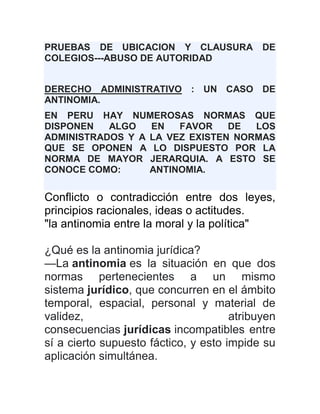 PRUEBAS DE UBICACION Y CLAUSURA DE
COLEGIOS---ABUSO DE AUTORIDAD
DERECHO ADMINISTRATIVO : UN CASO DE
ANTINOMIA.
EN PERU HAY NUMEROSAS NORMAS QUE
DISPONEN ALGO EN FAVOR DE LOS
ADMINISTRADOS Y A LA VEZ EXISTEN NORMAS
QUE SE OPONEN A LO DISPUESTO POR LA
NORMA DE MAYOR JERARQUIA. A ESTO SE
CONOCE COMO: ANTINOMIA.
Conflicto o contradicción entre dos leyes,
principios racionales, ideas o actitudes.
"la antinomia entre la moral y la política"
¿Qué es la antinomia jurídica?
—La antinomia es la situación en que dos
normas pertenecientes a un mismo
sistema jurídico, que concurren en el ámbito
temporal, espacial, personal y material de
validez, atribuyen
consecuencias jurídicas incompatibles entre
sí a cierto supuesto fáctico, y esto impide su
aplicación simultánea.
 